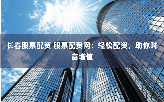 长春股票配资 股票配资网：轻松配资，助你财富增值