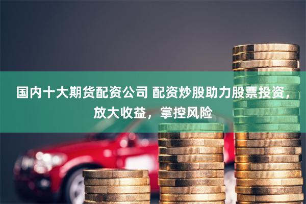 国内十大期货配资公司 配资炒股助力股票投资，放大收益，掌控风险
