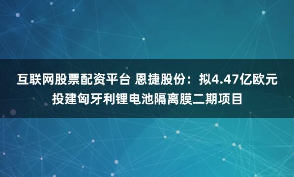 互联网股票配资平台 恩捷股份：拟4.47亿欧元投建匈牙利锂电池隔离膜二期项目