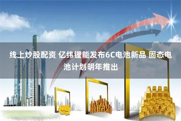 线上炒股配资 亿纬锂能发布6C电池新品 固态电池计划明年推出
