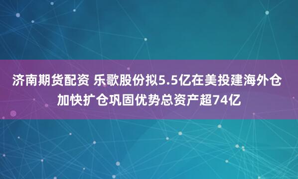 济南期货配资 乐歌股份拟5.5亿在美投建海外仓 加快扩仓巩固优势总资产超74亿