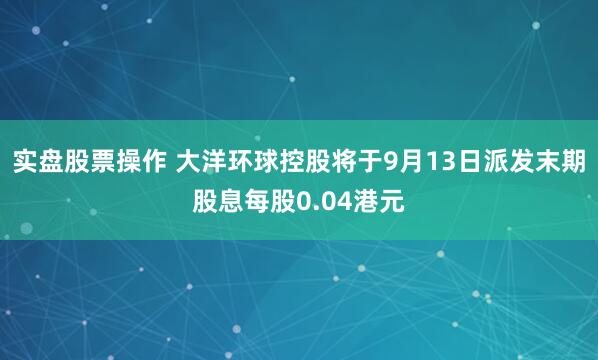 实盘股票操作 大洋环球控股将于9月13日派发末期股息每股0.04港元