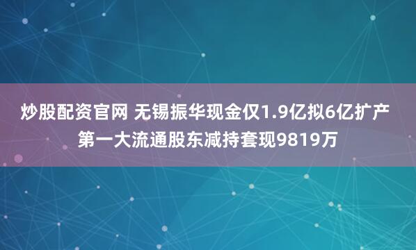 炒股配资官网 无锡振华现金仅1.9亿拟6亿扩产 第一大流通股东减持套现9819万