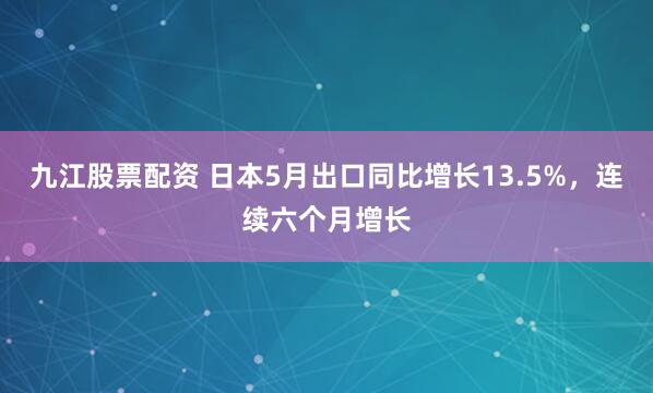 九江股票配资 日本5月出口同比增长13.5%，连续六个月增长