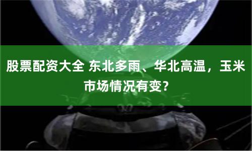 股票配资大全 东北多雨、华北高温，玉米市场情况有变？