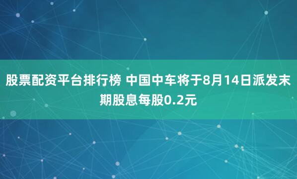 股票配资平台排行榜 中国中车将于8月14日派发末期股息每股0.2元