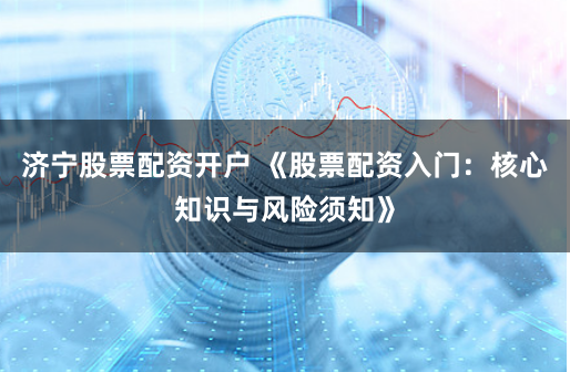 济宁股票配资开户 《股票配资入门：核心知识与风险须知》