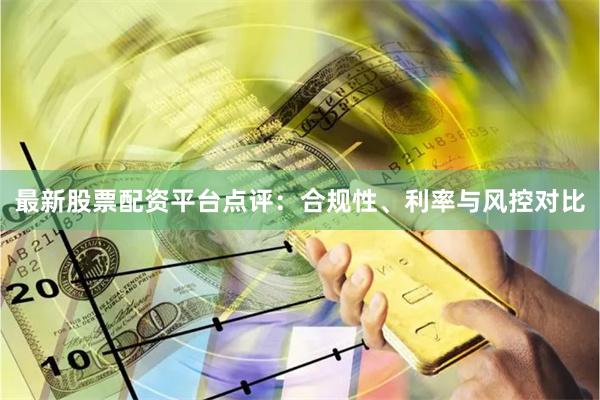 最新股票配资平台点评：合规性、利率与风控对比